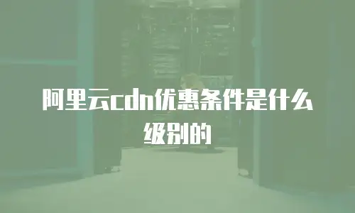 阿里云cdn优惠条件是什么级别的