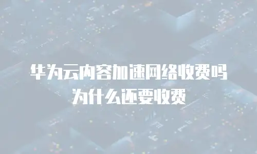 华为云内容加速网络收费吗为什么还要收费