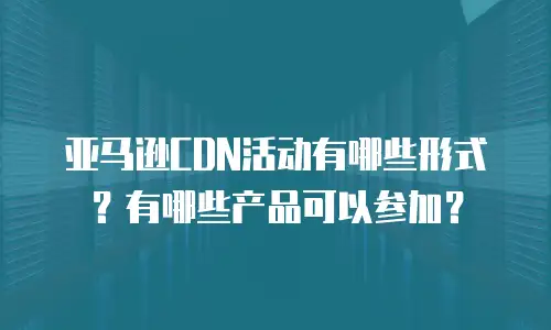 亚马逊CDN活动有哪些形式？有哪些产品可以参加？