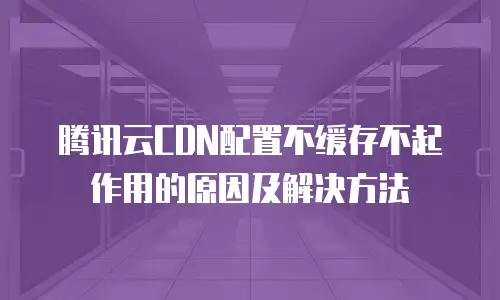 腾讯云CDN配置不缓存不起作用的原因及解决方法
