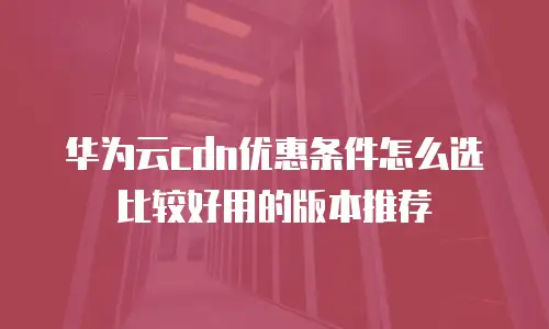 华为云cdn优惠条件怎么选比较好用的版本推荐