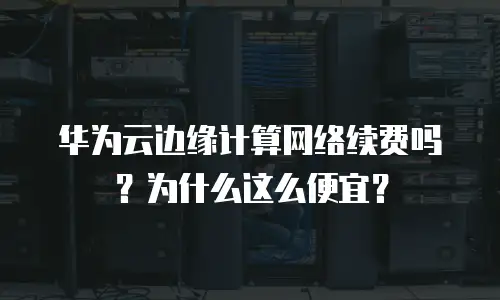 华为云边缘计算网络续费吗？为什么这么便宜？
