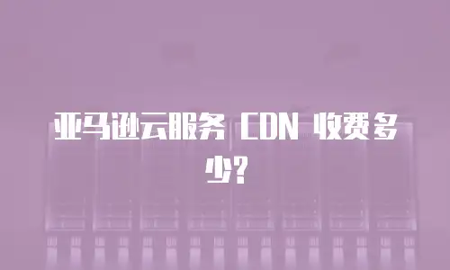  亚马逊云服务 CDN 收费多少?