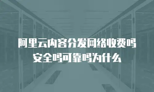 阿里云内容分发网络收费吗安全吗可靠吗为什么