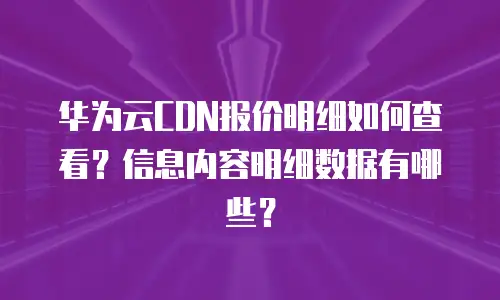 华为云CDN报价明细如何查看？信息内容明细数据有哪些？