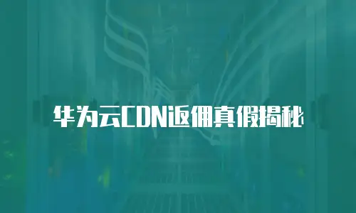 华为云CDN返佣真假揭秘