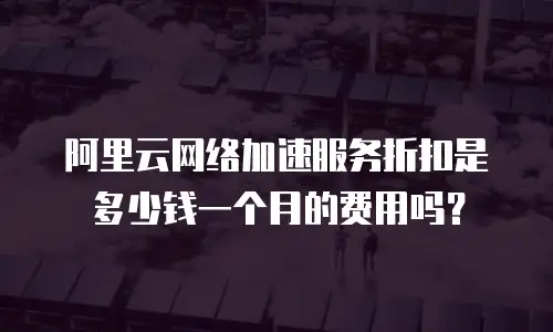 阿里云网络加速服务折扣是多少钱一个月的费用吗？