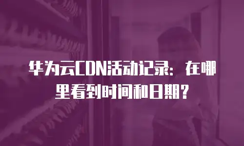 华为云CDN活动记录：在哪里看到时间和日期？