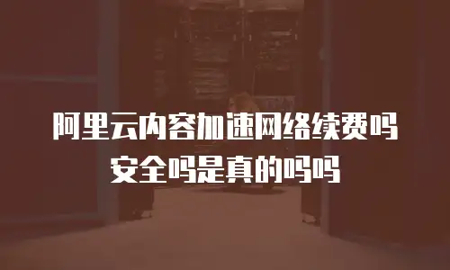 阿里云内容加速网络续费吗安全吗是真的吗吗