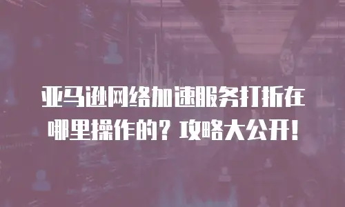 亚马逊网络加速服务打折在哪里操作的？攻略大公开！