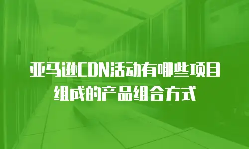 亚马逊CDN活动有哪些项目组成的产品组合方式