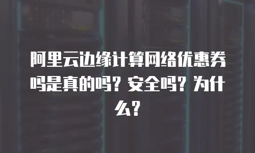 阿里云边缘计算网络优惠券吗是真的吗？安全吗？为什么？