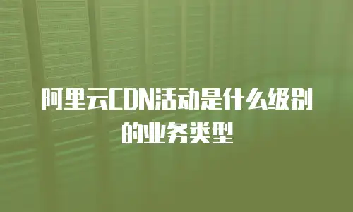 阿里云CDN活动是什么级别的业务类型