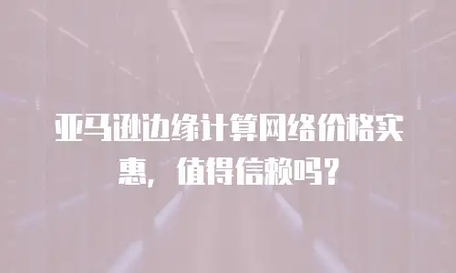 亚马逊边缘计算网络价格实惠，值得信赖吗？
