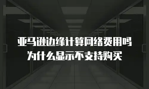 亚马逊边缘计算网络费用吗为什么显示不支持购买