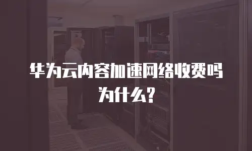 华为云内容加速网络收费吗为什么?