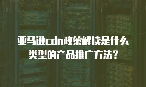 亚马逊cdn政策解读是什么类型的产品推广方法？