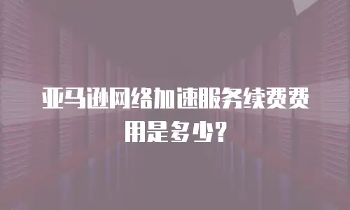 亚马逊网络加速服务续费费用是多少？
