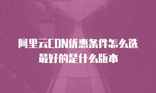 阿里云CDN优惠条件怎么选最好的是什么版本