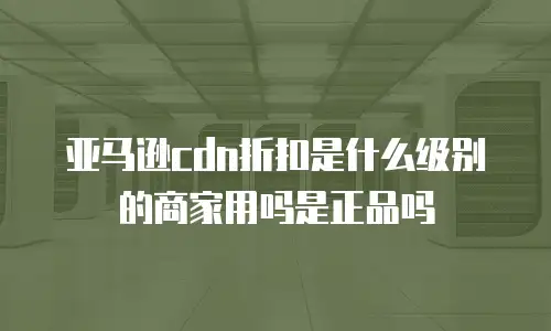 亚马逊cdn折扣是什么级别的商家用吗是正品吗