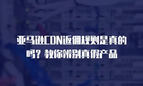 亚马逊CDN返佣规则是真的吗？教你辨别真假产品