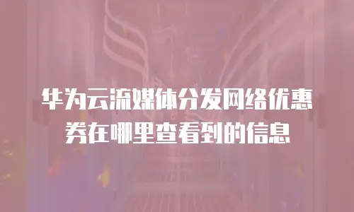 华为云流媒体分发网络优惠券在哪里查看到的信息