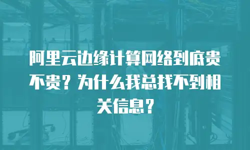 阿里云边缘计算网络到底贵不贵？为什么我总找不到相关信息？