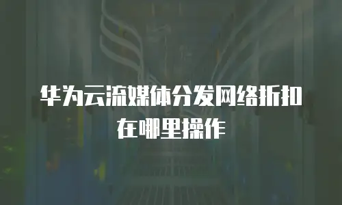 华为云流媒体分发网络折扣在哪里操作