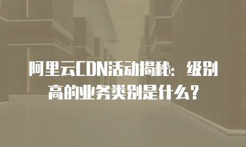阿里云CDN活动揭秘：级别高的业务类别是什么？
