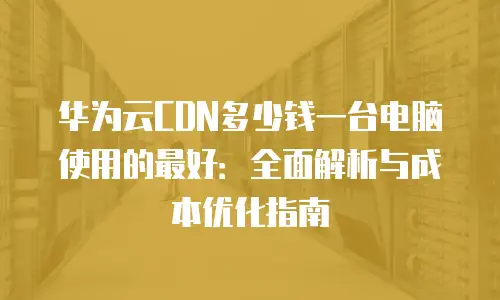 华为云CDN多少钱一台电脑使用的最好：全面解析与成本优化指南