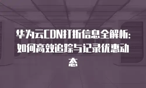 华为云CDN打折信息全解析：如何高效追踪与记录优惠动态