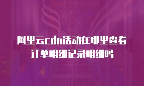 阿里云cdn活动在哪里查看订单明细记录明细吗