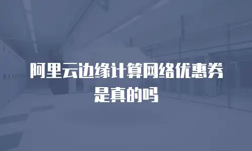 阿里云边缘计算网络优惠券是真的吗