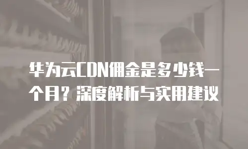 华为云CDN佣金是多少钱一个月？深度解析与实用建议  