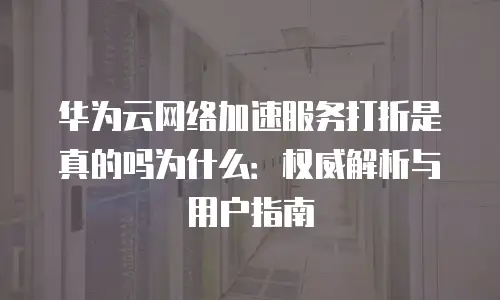 华为云网络加速服务打折是真的吗为什么：权威解析与用户指南