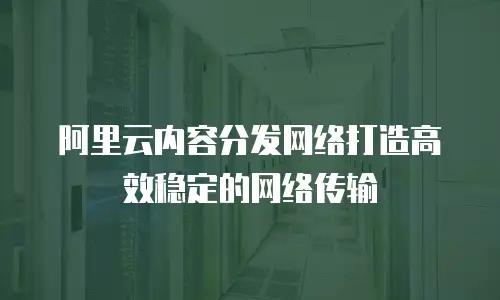 阿里云内容分发网络打造高效稳定的网络传输