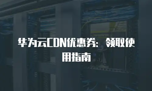 华为云CDN优惠券：领取使用指南