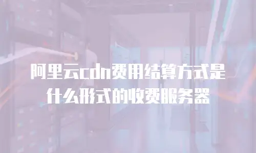 阿里云cdn费用结算方式是什么形式的收费服务器