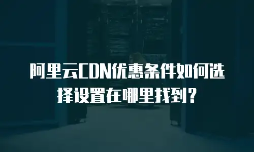 阿里云CDN优惠条件如何选择设置在哪里找到？