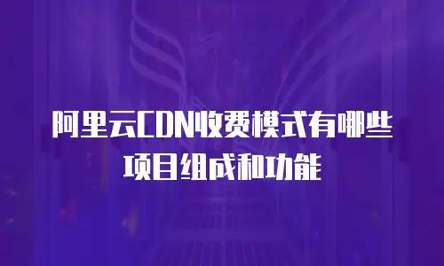 阿里云CDN收费模式有哪些项目组成和功能