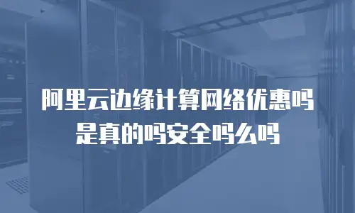 阿里云边缘计算网络优惠吗是真的吗安全吗么吗