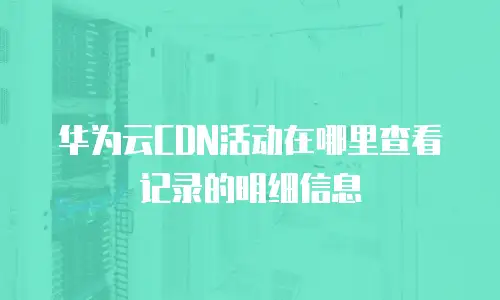 华为云CDN活动在哪里查看记录的明细信息