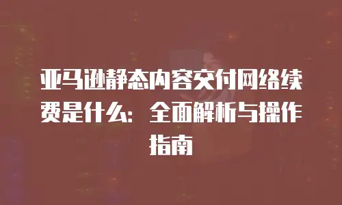 亚马逊静态内容交付网络续费是什么：全面解析与操作指南