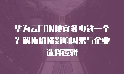 华为云CDN便宜多少钱一个？解析价格影响因素与企业选择逻辑 