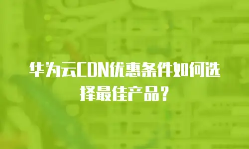 华为云CDN优惠条件如何选择最佳产品？