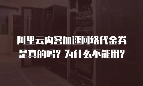 阿里云内容加速网络代金券是真的吗？为什么不能用？