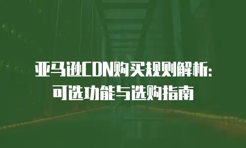 亚马逊CDN购买规则解析：可选功能与选购指南