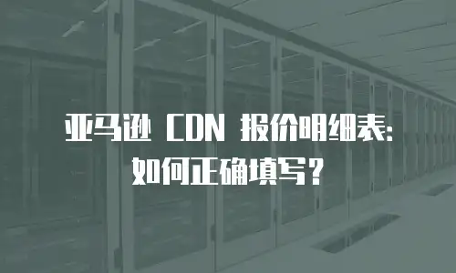 亚马逊 CDN 报价明细表：如何正确填写？