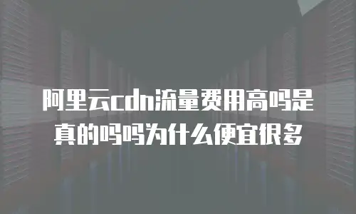 阿里云cdn流量费用高吗是真的吗吗为什么便宜很多