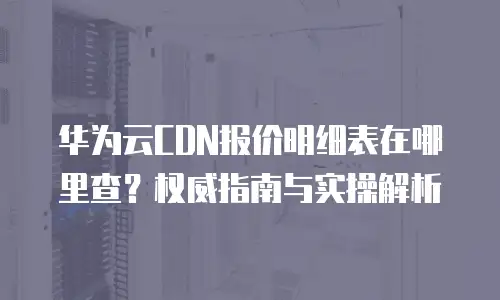 华为云CDN报价明细表在哪里查？权威指南与实操解析
